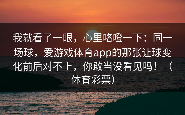我就看了一眼，心里咯噔一下：同一场球，爱游戏体育app的那张让球变化前后对不上，你敢当没看见吗！（体育彩票）