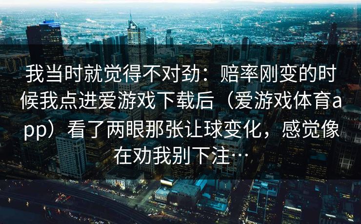 我当时就觉得不对劲：赔率刚变的时候我点进爱游戏下载后（爱游戏体育app）看了两眼那张让球变化，感觉像在劝我别下注…