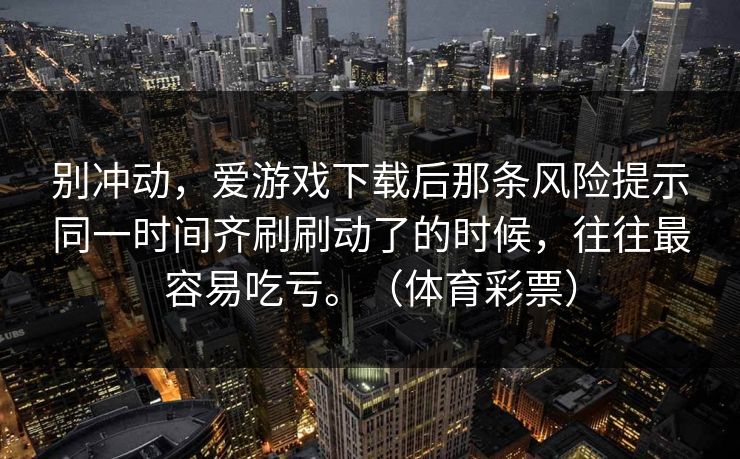 别冲动，爱游戏下载后那条风险提示同一时间齐刷刷动了的时候，往往最容易吃亏。（体育彩票）