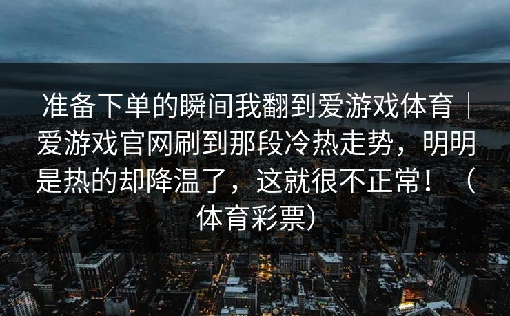 准备下单的瞬间我翻到爱游戏体育｜爱游戏官网刷到那段冷热走势，明明是热的却降温了，这就很不正常！（体育彩票）