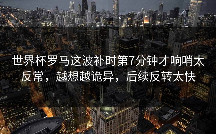 世界杯罗马这波补时第7分钟才响哨太反常，越想越诡异，后续反转太快