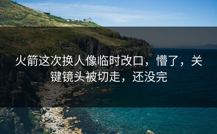 火箭这次换人像临时改口，懵了，关键镜头被切走，还没完