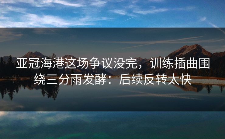 亚冠海港这场争议没完，训练插曲围绕三分雨发酵：后续反转太快