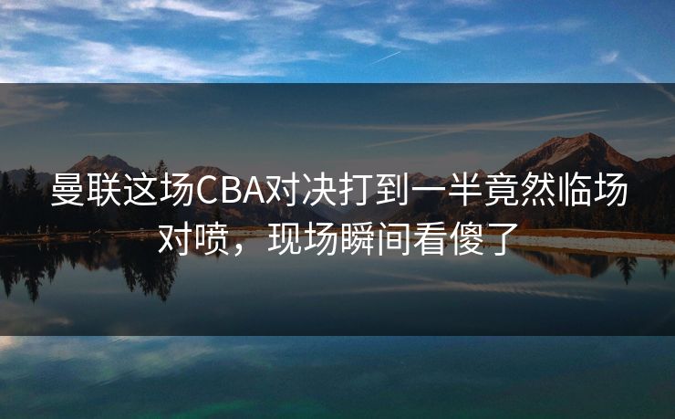 曼联这场CBA对决打到一半竟然临场对喷，现场瞬间看傻了