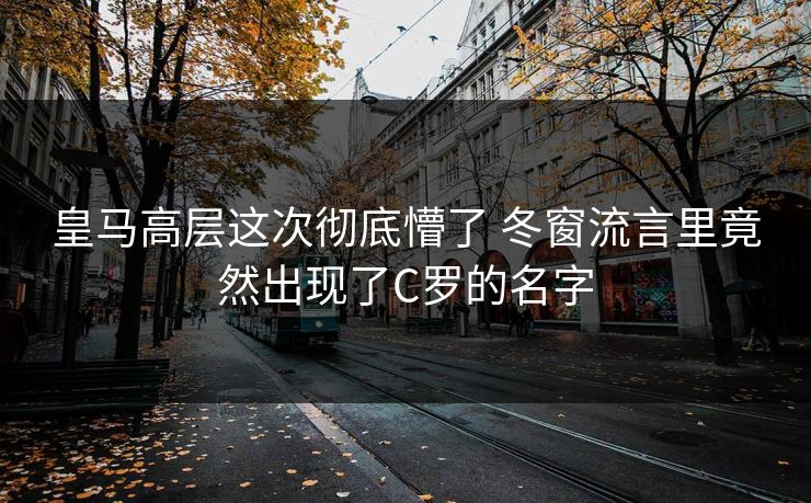 皇马高层这次彻底懵了 冬窗流言里竟然出现了C罗的名字