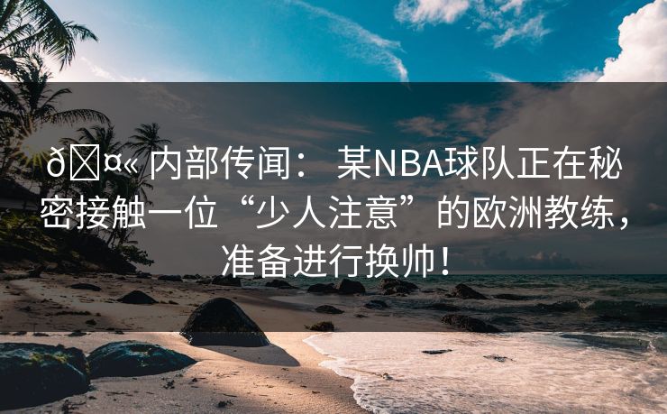 🤫 内部传闻： 某NBA球队正在秘密接触一位“少人注意”的欧洲教练，准备进行换帅！