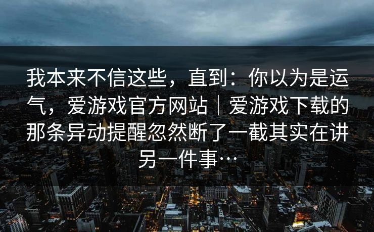我本来不信这些，直到：你以为是运气，爱游戏官方网站｜爱游戏下载的那条异动提醒忽然断了一截其实在讲另一件事…