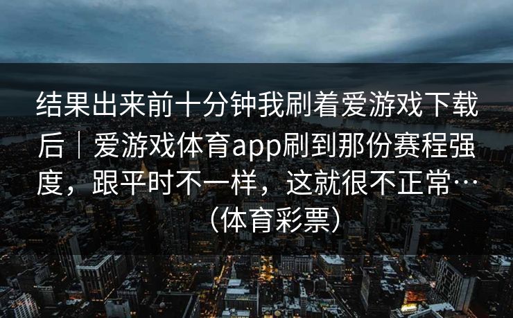 结果出来前十分钟我刷着爱游戏下载后｜爱游戏体育app刷到那份赛程强度，跟平时不一样，这就很不正常…（体育彩票）