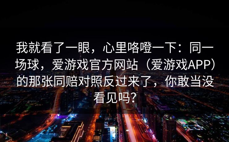 我就看了一眼，心里咯噔一下：同一场球，爱游戏官方网站（爱游戏APP）的那张同赔对照反过来了，你敢当没看见吗？