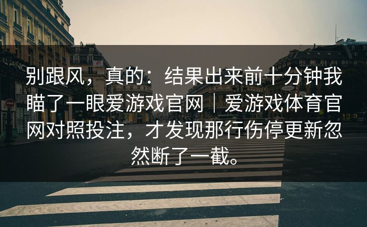 别跟风，真的：结果出来前十分钟我瞄了一眼爱游戏官网｜爱游戏体育官网对照投注，才发现那行伤停更新忽然断了一截。