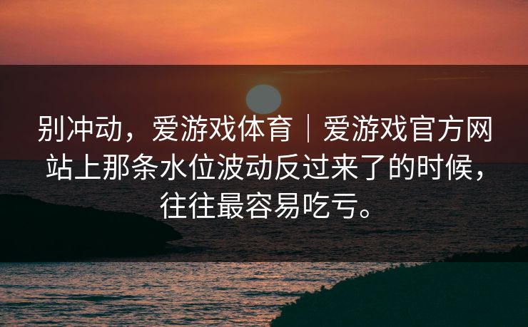 别冲动，爱游戏体育｜爱游戏官方网站上那条水位波动反过来了的时候，往往最容易吃亏。