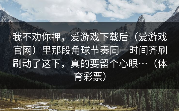 我不劝你押，爱游戏下载后（爱游戏官网）里那段角球节奏同一时间齐刷刷动了这下，真的要留个心眼…（体育彩票）