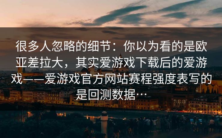很多人忽略的细节:你以为看的是欧亚差拉大,其实爱游戏下载后的爱游戏——爱游戏官方网站赛程强度表写的是回测数据… 很多人忽略的细节:你以为看的是欧亚差拉大,其实爱游戏下载后的爱游戏——爱游戏官方网站赛程强度表写的是回测数据…
