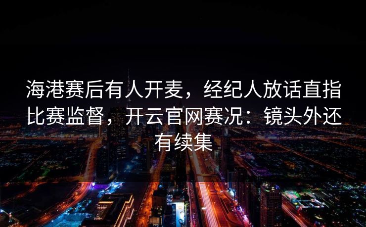 海港赛后有人开麦，经纪人放话直指比赛监督，开云官网赛况：镜头外还有续集